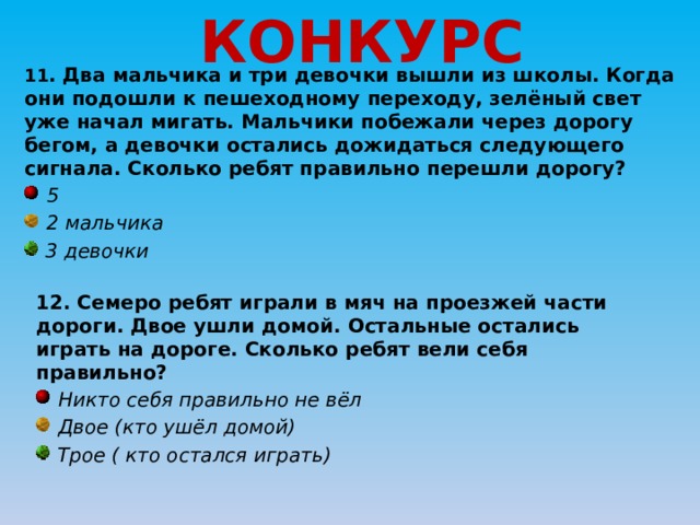 КОНКУРС 11 . Два мальчика и три девочки вышли из школы. Когда они подошли к пешеходному переходу, зелёный свет уже начал мигать. Мальчики побежали через дорогу бегом, а девочки остались дожидаться следующего сигнала. Сколько ребят правильно перешли дорогу?  5  2 мальчика  3 девочки 12. Семеро ребят играли в мяч на проезжей части дороги. Двое ушли домой. Остальные остались играть на дороге. Сколько ребят вели себя правильно?