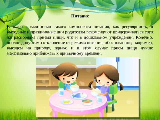 Питание   В связи с важностью такого компонента питания, как регулярность, в выходные и праздничные дни родителям рекомендуют придерживаться того же распорядка приема пищи, что и в дошкольном учреждении. Конечно, вполне допустимо отклонение от режима питания, обоснованное, например, выездом на природу, однако и в этом случае прием пищи лучше максимально приближать к привычному времени.