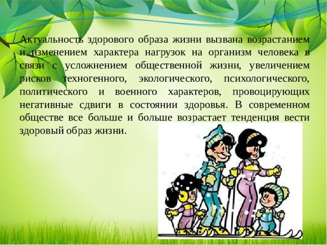 Актуальность здорового образа жизни вызвана возрастанием и изменением характера нагрузок на организм человека в связи с усложнением общественной жизни, увеличением рисков техногенного, экологического, психологического, политического и военного характеров, провоцирующих негативные сдвиги в состоянии здоровья. В современном обществе все больше и больше возрастает тенденция вести здоровый образ жизни.