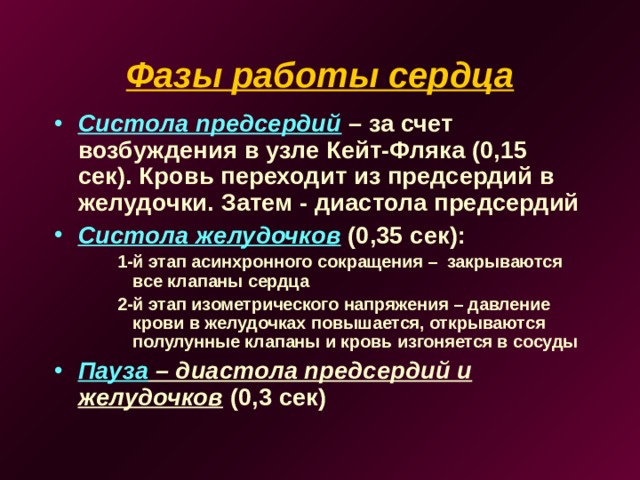 Фазы работы сердца Систола предсердий – за счет возбуждения в узле Кейт-Фляка (0,15 сек). Кровь переходит из предсердий в желудочки. Затем - диастола предсердий Систола желудочков (0,35 сек): 1-й этап асинхронного сокращения – закрываются все клапаны сердца 2-й этап изометрического напряжения – давление крови в желудочках повышается, открываются полулунные клапаны и кровь изгоняется в сосуды