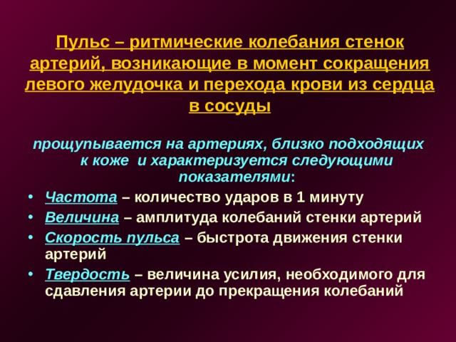 Пульс – ритмические колебания стенок артерий, возникающие в момент сокращения левого желудочка и перехода крови из сердца в сосуды прощупывается на артериях, близко подходящих к коже и характеризуется следующими показателями :