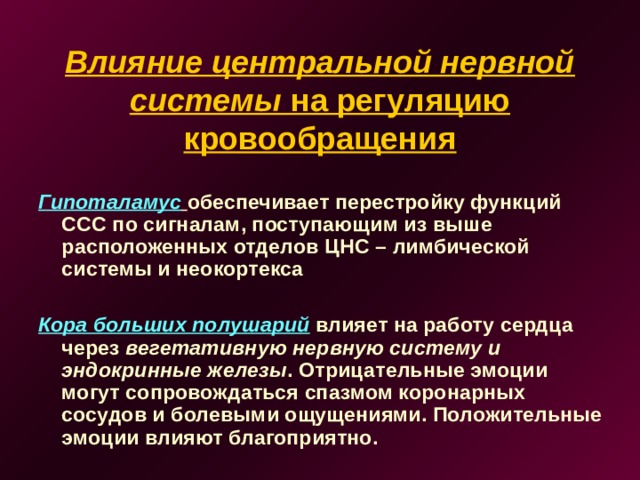 Влияние центральной нервной системы на регуляцию кровообращения Гипоталамус  обеспечивает перестройку функций ССС по сигналам, поступающим из выше расположенных отделов ЦНС – лимбической системы и неокортекса  Кора больших полушарий влияет на работу сердца через вегетативную нервную систему и эндокринные железы . Отрицательные эмоции могут сопровождаться спазмом коронарных сосудов и болевыми ощущениями. Положительные эмоции влияют благоприятно.