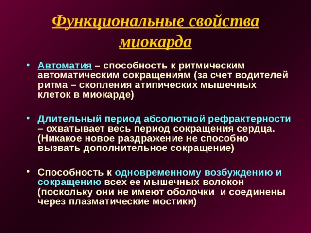 Функциональные свойства миокарда   Автоматия – способность к ритмическим автоматическим сокращениям (за счет водителей ритма – скопления атипических мышечных клеток в миокарде)  Длительный период абсолютной рефрактерности – охватывает весь период сокращения сердца. (Никакое новое раздражение не способно вызвать дополнительное сокращение)