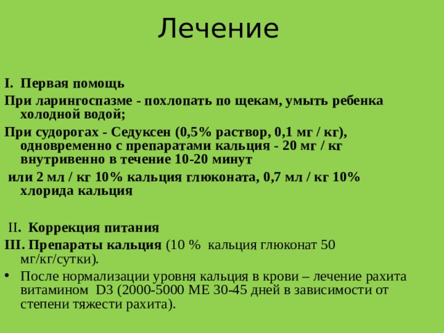 Лечение  Первая помощь При ларингоспазме - похлопать по щекам, умыть ребенка холодной водой; При судорогах - Седуксен (0,5% раствор, 0,1 мг / кг), одновременно с препаратами кальция - 20 мг / кг внутривенно в течение 10-20 минут  или 2 мл / кг 10% кальция глюконата, 0,7 мл / кг 10% хлорида кальция   ІІ . Коррекция питания ІІІ. Пр епараты кальция (10 % кальция глюконат 50 мг / кг / сутки ).