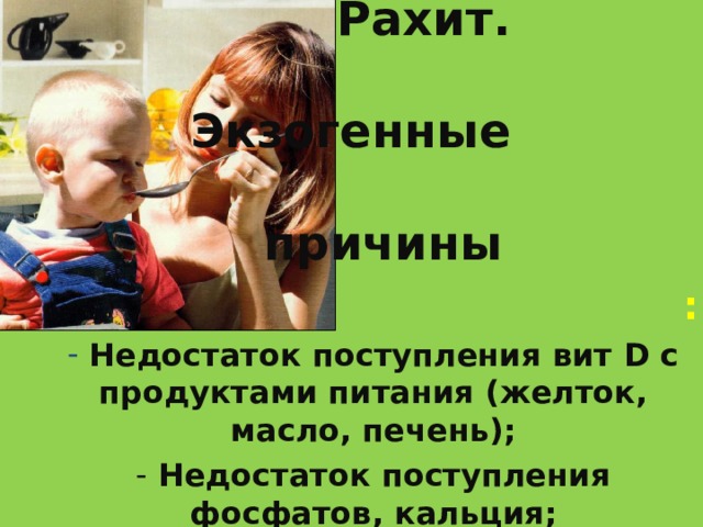 Рахит.  Экзогенные  причины   :  Недостаток поступления вит D с продуктами питания (желток, масло, печень);  Недостаток поступления фосфатов, кальция;  Недостаточное пребывание на солнце;