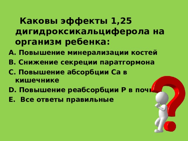 Каковы эффекты 1,25 дигидроксикальциферола на организм ребенка : A. Повышение минерализации костей B. Снижение секреции паратгормона C. Повышение абсорбции Ca в кишечнике D. Повышение реабсорбции P в почках E. Все ответы правильные