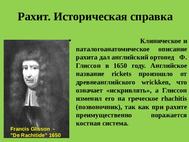 Рахит. Историческая справка  Клиническое и паталогоанатомическое описание рахита дал английский ортопед Ф. Глиссон в 1650 году. Английское название rickets произошло от древнеанглийского wrickken, что означает «искривлять», а Глиссон изменил его на греческое rhachitis (позвоночник), так как при рахите преимущественно поражается костная система. Francis Glisson - 