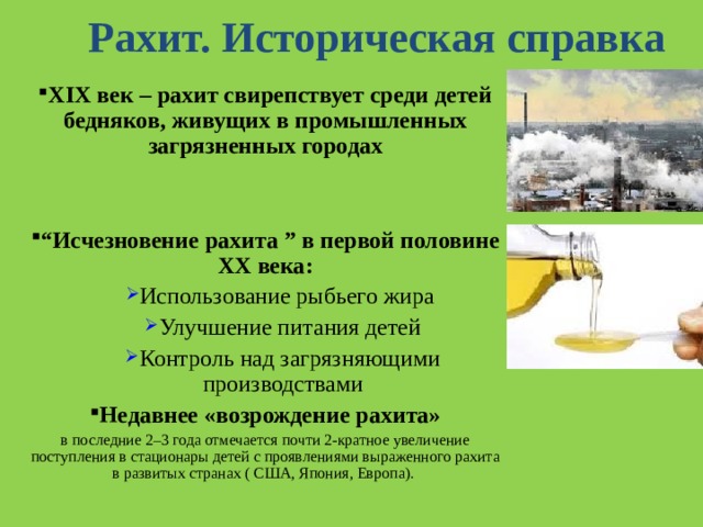 Рахит. Историческая справка XIX век – рахит свирепствует среди детей бедняков, живущих в промышленных загрязненных городах   “ Исчезновение рахита ” в первой половине XX века : Использование рыбьего жира Улучшение питания детей Контроль над загрязняющими производствами Использование рыбьего жира Улучшение питания детей Контроль над загрязняющими производствами Недавнее «возрождение рахита» в последние 2–3 года отмечается почти 2-кратное увеличение поступления в стационары детей с проявлениями выраженного рахита в развитых странах ( США, Япония, Европа). 