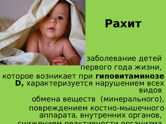 Рахит заболевание детей первого года жизни, которое возникает при гиповитаминозе D , характеризуется нарушением всех видов обмена веществ (минерального),  повреждением костно-мышечного аппарата , внутренних органов, снижением реактивности организма