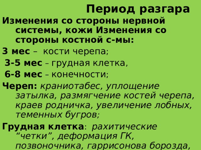 Период разгара Изменения со стороны нервной системы, кожи Изменения со стороны костной с-мы:  3 мес – кости черепа ;  3-5 мес – грудная клетка ,  6-8 мес – конечности ; Череп:  краниотабес, уплощение затылка, размягчение костей черепа, краев родничка, увеличение лобных, теменных бугров ;  Грудная клетка : рахитические “четки”, деформация ГК, позвоночника, гаррисонова борозда, розболтаность суставов;