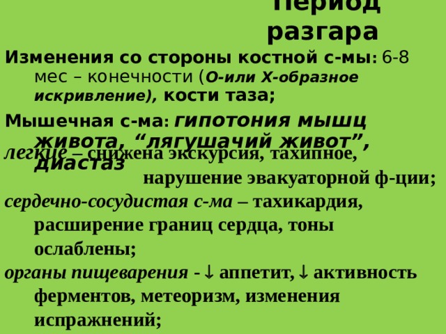 Период разгара  Изменения со стороны костной с-мы :  6-8 мес – конечности ( О-или Х-образное искривление), кости таза; Мышечная c -ма :  гипотония мышц живота, “лягушачий живот”, диастаз  легкие  – снижена экскурсия, тахипное,  нарушение эвакуаторной ф-ции; сердечно-сосудистая с-ма – тахикардия, расширение границ сердца, тоны ослаблены; органы пищеварения -  аппетит,  активность ферментов, метеоризм, изменения испражнений;