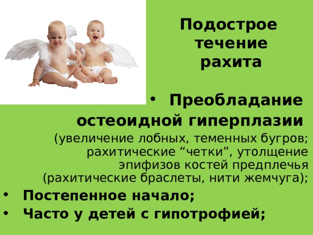 Подострое течение  рахита Преобладание остеоидной гиперплазии  (увеличение  лобных, теменных бугров; рахитические “четки”, утолщение эпифизов костей предплечья (рахитические браслеты, нити жемчуга); Постепенное начало; Часто у детей с гипотрофией;