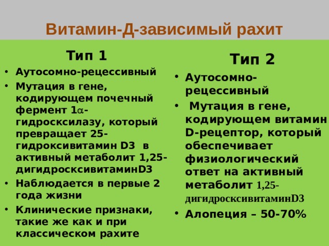 Витамин-Д-зависимый рахит Тип 1 Аутосомно-рецессивный Мутация в гене, кодирующем почечный фермент 1  - гидросксилазу , который превращает 25- гидроксивитамин D3 в активный метаболит 1,25- дигидросксивитамин D3 Наблюдается в первые 2 года жизни Клинические признаки, такие же как и при классическом рахите  Тип 2