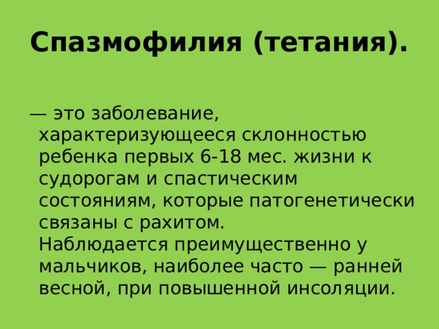 Спазмофилия (тетания). — это заболевание, характеризующееся склонностью ребенка первых 6-18 мес. жизни к судорогам и спастическим состояниям, которые патогенетически связаны с рахитом.  Наблюдается преимущественно у мальчиков, наиболее часто — ранней весной, при повышенной инсоляции.