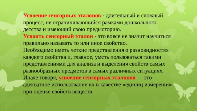 Усвоение сенсорных эталонов - длительный и сложный процесс, не ограничивающийся рамками дошкольного детства и имеющий свою предысторию.  Усвоить сенсорный эталон - это вовсе не значит научиться правильно называть то или иное свойство.  Необходимо иметь четкие представления о разновидностях каждого свойства и, главное, уметь пользоваться такими представлениями для анализа и выделения свойств самых разнообразных предметов в самых различных ситуациях.  Иначе говоря,  усвоение сенсорных эталонов  — это адекватное использование их в качестве «единиц измерения» при оценке свойств веществ.