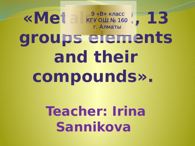 9 «В» класс  КГУ ОШ № 160  г. Алматы   «Metals 1, 2, 13 groups elements and their compounds».    Teacher: Irina Sannikova
