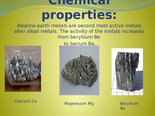 Chemical properties: Alkaline earth metals are second most active metals after alkali metals. The activity of the metals increases from beryllium Be  to barium Ba. Calcium Ca Magnesium Mg Beryllium Be