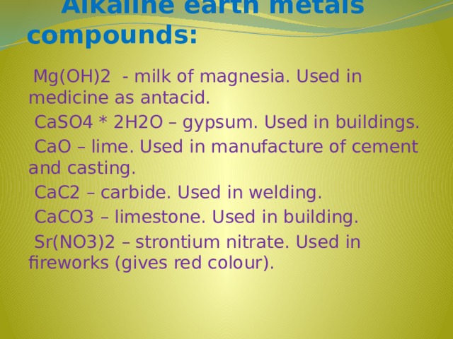 Alkaline earth metals compounds:  Mg(OH)2 - milk of magnesia. Used in medicine as antacid.  CaSO4 * 2H2O – gypsum. Used in buildings.  CaO – lime. Used in manufacture of cement and casting.  CaC2 – carbide. Used in welding.  CaCO3 – limestone. Used in building.  Sr(NO3)2 – strontium nitrate. Used in fireworks (gives red colour).