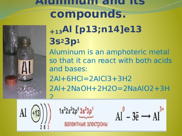 Aluminum and its compounds. + 13 Al [p13;n14]e13 3s 2 3p 1 Aluminum is an amphoteric metal so that it can react with both acids and bases: 2Al+6HCl=2AlCl3+3H2 2Al+2NaOH+2H2O=2NaAlO2+3H2