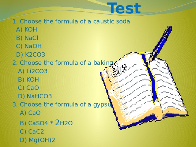 Test 1. Choose the formula of a caustic soda  A) KOH  B) NaCl  C) NaOH  D) K2CO3 2. Choose the formula of a baking soda  A) Li2CO3  B) KOH  C) CaO  D) NaHCO3 3. Choose the formula of a gypsum  A) CaO  B) CaSO4 * 2 H2O  C) CaC2  D) Mg(OH)2
