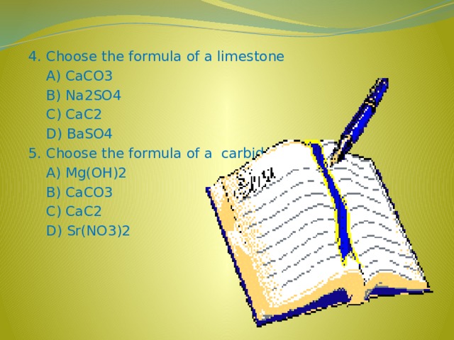 4. Choose the formula of a limestone  A) CaCO3  B) Na2SO4  C) CaC2  D) BaSO4 5. Choose the formula of a carbide  A) Mg(OH)2  B) CaCO3  C) CaC2  D) Sr(NO3)2