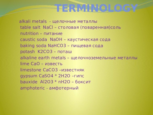 TERMINOLOGY  alkali metals - щелочные металлы  table salt NaCl – столовая (поваренная)соль  nutrition – питание  caustic soda NaOH – каустическая сода  baking soda NaHCO3 – пищевая сода  potash K2CO3 – поташ  alkaline earth metals – щелочноземельные металлы  lime CaO – известь  limestone CaCO3 –известняк  gypsum CaSO4 * 2H2O –гипс  bauxide Al2O3 * nH2O – боксит  amphoteric - амфотерный