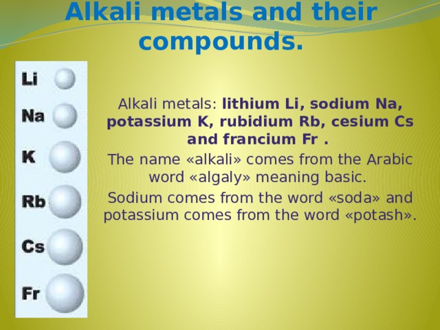 Alkali metals and their compounds. Alkali metals: lithium Li, sodium Na, potassium K, rubidium Rb, cesium Cs and francium Fr .  The name «alkali» comes from the Arabic word «algaly» meaning basic. Sodium comes from the word «soda» and potassium comes from the word «potash».