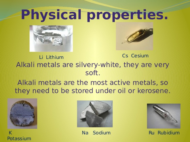 Physical properties. Cs Cesium Li Lithium Alkali metals are silvery-white, they are very soft. Alkali metals are the most active metals, so they need to be stored under oil or kerosene.  K Potassium Ru Rubidium Na Sodium