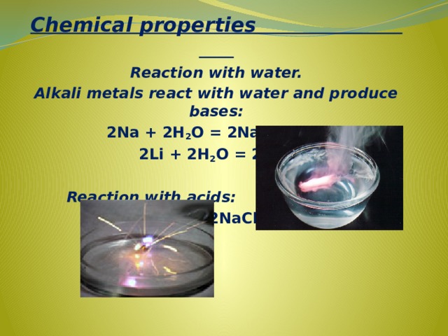 Chemical properties Reaction with water. Alkali metals react with water and produce bases: 2Na + 2H 2 O = 2NaOH + H 2  2Li + 2H 2 O = 2LiOH + H 2    Reaction with acids:  2Na + 2HCl = 2NaCl + H 2