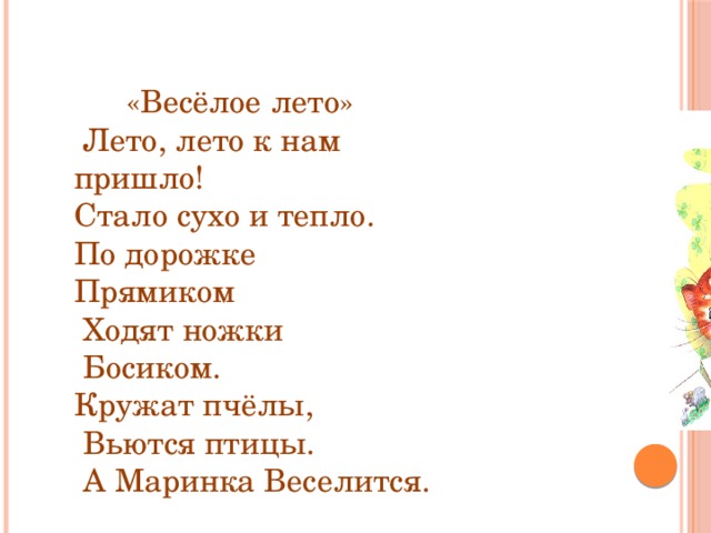 «Весёлое лето»   Лето, лето к нам пришло! Стало сухо и тепло. По дорожке Прямиком  Ходят ножки  Босиком. Кружат пчёлы,  Вьются птицы.  А Маринка Веселится.