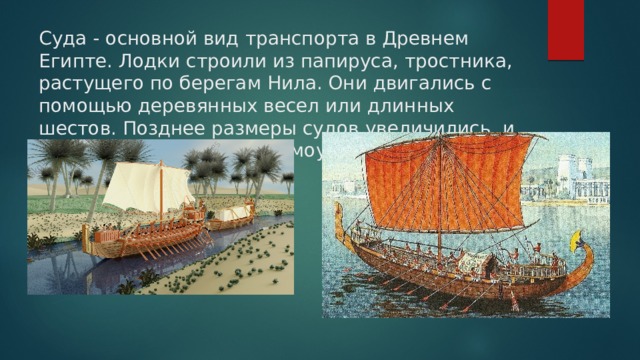 Суда - основной вид транспорта в Древнем Египте. Лодки строили из папируса, тростника, растущего по берегам Нила. Они двигались с помощью деревянных весел или длинных шестов. Позднее размеры судов увеличились, и на них стали ставить прямоугольные паруса.