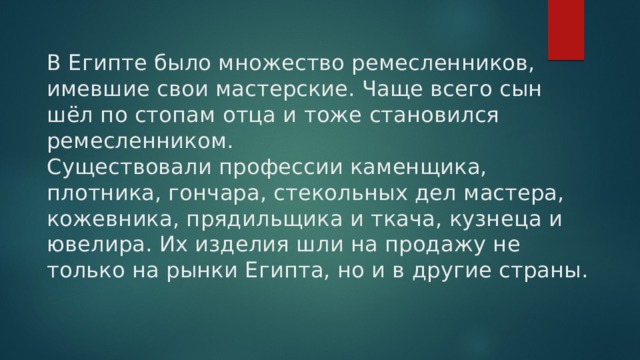 В Египте было множество ремесленников, имевшие свои мастерские. Чаще всего сын шёл по стопам отца и тоже становился ремесленником.  Существовали профессии каменщика, плотника, гончара, стекольных дел мастера, кожевника, прядильщика и ткача, кузнеца и ювелира. Их изделия шли на продажу не только на рынки Египта, но и в другие страны.