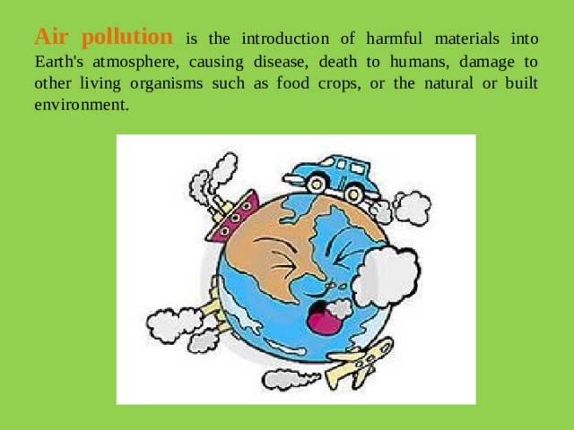 Air pollution is the introduction of harmful materials into Earth's atmosphere, causing disease, death to humans, damage to other living organisms such as food crops, or the natural or built environment.