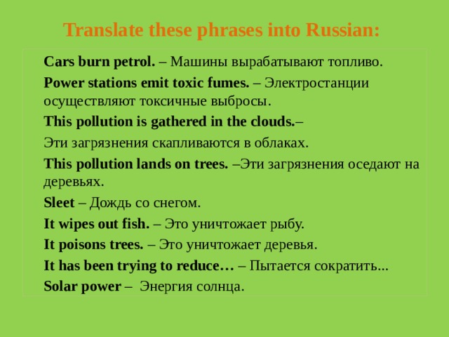 Translate these phrases into Russian:   Cars burn petrol. – Машины вырабатывают топливо. Power stations emit toxic fumes. – Электростанции осуществляют токсичные выбросы. This pollution is gathered in the clouds. – Эти загрязнения скапливаются в облаках. This pollution lands on trees. –Эти загрязнения оседают на деревьях. Sleet – Дождь со снегом. It wipes out fish. – Это уничтожает рыбу. It poisons trees. – Это уничтожает деревья. It has been trying to reduce… – Пытается сократить... Solar power – Энергия солнца.