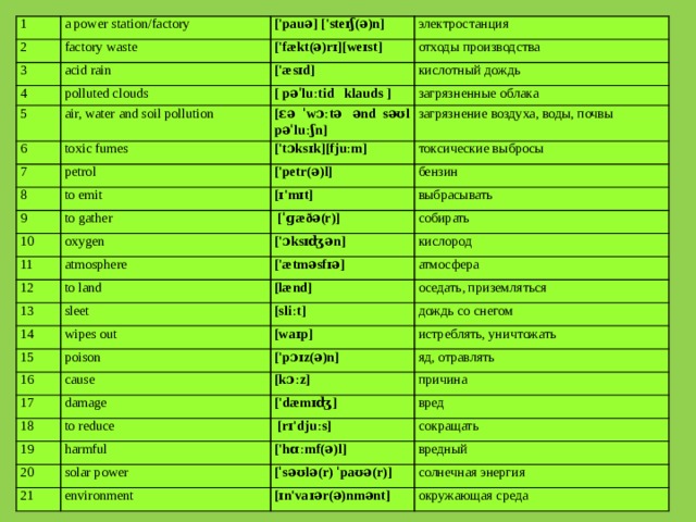 1 2 a power station/factory factory waste 3 ['pauə] ['steɪʃ(ə)n] acid rain ['fækt(ə)rɪ][weɪst] электростанция 4 5 отходы производства ['æsɪd] polluted clouds air, water and soil pollution кислотный дождь 6 [ pəˈluːtid klauds ] 7 toxic fumes загрязненные облака [ɛə ˈwɔːtə ənd səʊl pəˈluːʃn] petrol 8 ['tɔksɪk][fjuːm] загрязнение воздуха, воды, почвы to emit 9 токсические выбросы ['petr(ə)l] [ɪ'mɪt] бензин to gather 10 выбрасывать oxygen 11   [ˈɡæðə(r)] atmosphere 12 собирать ['ɔksɪʤən] 13 to land ['ætməsfɪə] кислород sleet [lænd] 14 атмосфера wipes out 15 [sliːt] оседать, приземляться дождь со снегом poison 16 [waɪp] 17 cause истреблять, уничтожать ['pɔɪz(ə)n] 18 damage [kɔːz] яд, отравлять to reduce 19 причина ['dæmɪʤ]   [rɪ'djuːs] вред harmful 20 сокращать solar power 21 ['hɑːmf(ə)l] environment вредный [ˈsəʊlə(r) ˈpaʊə(r)] солнечная энергия [ɪn'vaɪər(ə)nmənt] окружающая среда