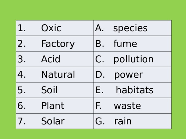 1.     Oxic A.   species 2.     Factory B.   fume 3.     Acid C.   pollution 4.     Natural D.   power 5.     Soil E.    habitats 6.     Plant F.    waste 7.     Solar G.   rain