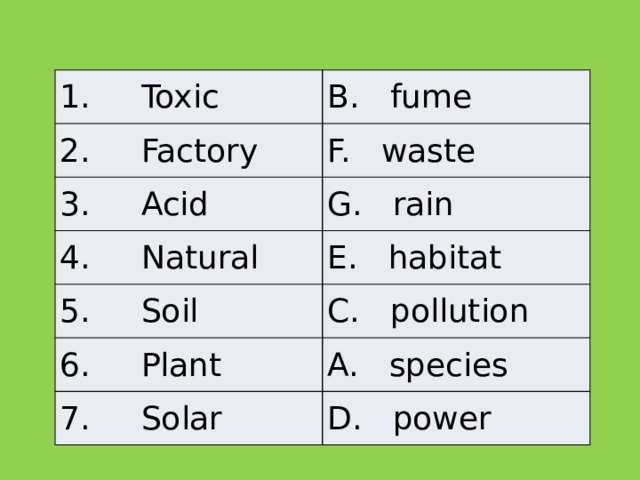 1.     Toxic B.   fume 2.     Factory F.   waste 3.     Acid G.   rain 4.     Natural E.   habitat 5.     Soil C.   pollution 6.     Plant A. species 7.     Solar D.   power