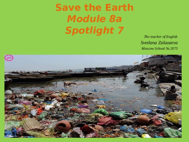 Save the Earth  Module 8a  Spotlight 7 The teacher of English Svetlana Zalazaeva Moscow School № 2075