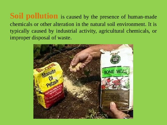 Soil pollution  is caused by the presence of human-made chemicals or other alteration in the natural soil environment. It is typically caused by industrial activity, agricultural chemicals, or improper disposal of waste.