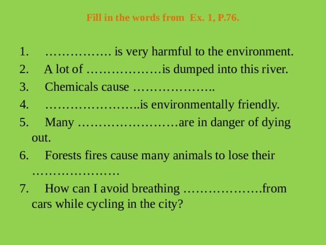 Fill in the words from  Ex. 1, P.76.   1.     ……………. is very harmful to the environment. 2.     A lot of ………………is dumped into this river. 3.     Chemicals cause ……………….. 4.     …………………..is environmentally friendly. 5.     Many ……………………are in danger of dying out. 6.     Forests fires cause many animals to lose their ………………… 7.     How can I avoid breathing ……………….from cars while cycling in the city?