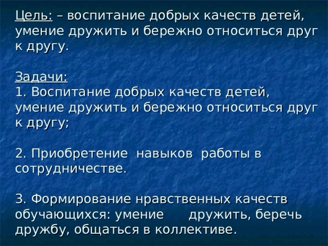 Цель: – воспитание добрых качеств детей, умение дружить и бережно относиться друг к другу.   Задачи:   1. Воспитание добрых качеств детей, умение дружить и бережно относиться друг к другу;   2. Приобретение навыков работы в сотрудничестве.   3. Формирование нравственных качеств обучающихся: умение дружить, беречь дружбу, общаться в коллективе.