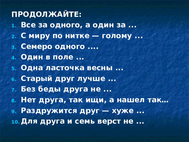 ПРОДОЛЖАЙТЕ: Все за одного, а один за ... С миру по нитке — голому ... Семеро одного .... Один в поле ... Одна ласточка весны ... Старый друг лучше ... Без беды друга не ... Нет друга, так ищи, а нашел так… Раздружится друг — хуже ... Для друга и семь верст не ...