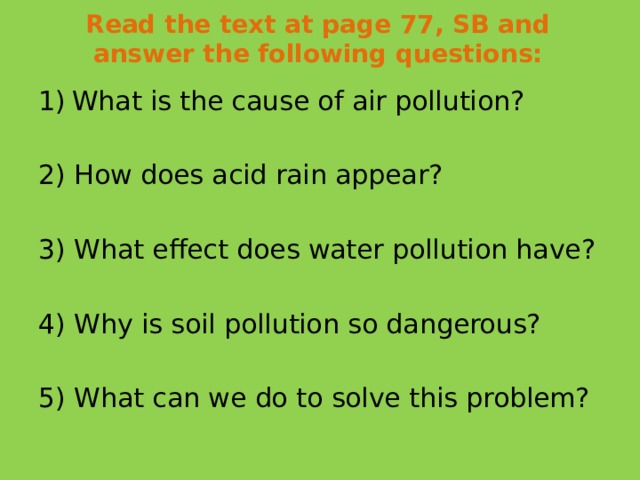 Read the text at page 77, SB and answer the following questions:   What is the cause of air pollution? 2) How does acid rain appear? 3) What effect does water pollution have? 4) Why is soil pollution so dangerous? 5) What can we do to solve this problem?