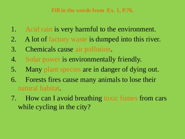 Fill in the words from  Ex. 1, P.76.   1.      Acid rain is very harmful to the environment. 2.     A lot of factory waste is dumped into this river. 3.     Chemicals cause air pollution . 4.     Solar power is environmentally friendly. 5.     Many plant species are in danger of dying out. 6.     Forests fires cause many animals to lose their natural habitat . 7.     How can I avoid breathing toxic fumes from cars while cycling in the city?