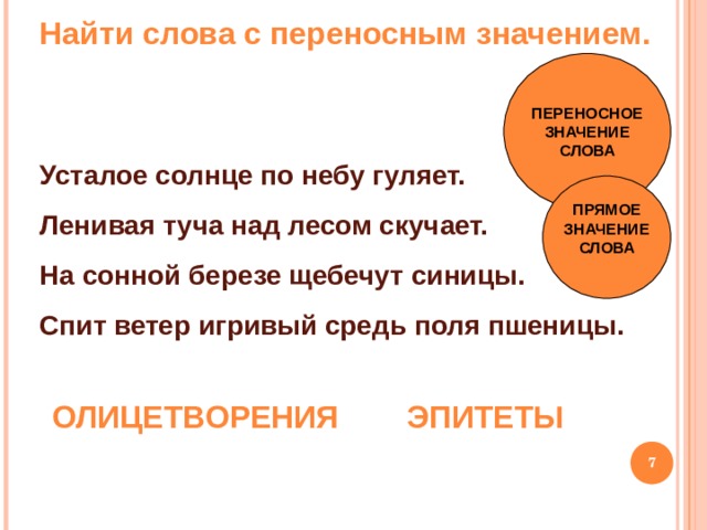 Найти слова с переносным значением. ПЕРЕНОСНОЕ ЗНАЧЕНИЕ СЛОВА Усталое солнце по небу гуляет. Ленивая туча над лесом скучает. На сонной березе щебечут синицы. Спит ветер игривый средь поля пшеницы.   ПРЯМОЕ ЗНАЧЕНИЕ СЛОВА  ОЛИЦЕТВОРЕНИЯ ЭПИТЕТЫ