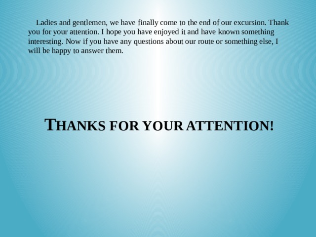 Ladies and gentlemen, we have finally come to the end of our excursion. Thank you for your attention. I hope you have enjoyed it and have known something interesting. Now if you have any questions about our route or something else, I will be happy to answer them. T HANKS FOR YOUR ATTENTION!