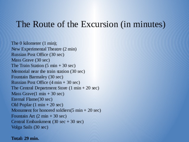 The Route of the Excursion (in minutes)    The 0 kilometer (1 min);  New Experimental Theatre (2 min)  Russian Post Office (30 sec)  Mass Grave (30 sec)  The Train Station (5 min + 30 sec)  Memorial near the train station (30 sec)  Fountain Barmaley (30 sec)  Russian Post Office (4 min + 30 sec)  The Central Department Store (1 min + 20 sec)  Mass Grave(1 min + 30 sec)  Eternal Flame(30 sec)  Old Poplar (1 min + 20 sec)  Monument for honored soldiers(5 min + 20 sec)  Fountain Art (2 min + 30 sec)  Central Embankment (30 sec + 30 sec)  Volga Sails (30 sec)   Total: 29 min.