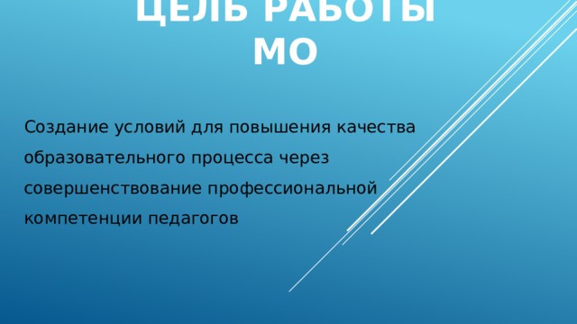 Цель работы МО Создание условий для повышения качества образовательного процесса через совершенствование профессиональной компетенции педагогов