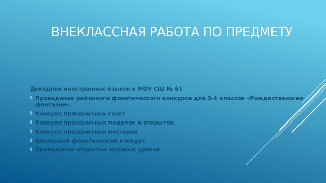 Внеклассная работа по предмету      Декадник иностранных языков в МОУ СШ № 61 Проведение районного фонетического конкурса для 3-4 классов «Рождественские фантазии». Конкурс праздничных газет Конкурс праздничных поделок и открыток Конкурс праздничных постеров Школьный фонетический конкурс Проведение открытых игровых уроков