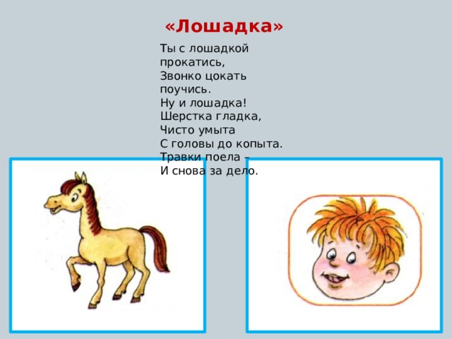 «Лошадка» Ты с лошадкой прокатись, Звонко цокать поучись. Ну и лошадка! Шерстка гладка, Чисто умыта С головы до копыта. Травки поела – И снова за дело.